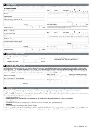 I will be funding my investment by (tick all that apply)
Cheque £ . Amount
Cofunds Cash Account £ . Amount
Joint Holders4
Time at this address yrs mths
Time at this address yrs mths
If more than one previous address in the last two years, please provide full details including the time at each address on
a separate sheet of paper and staple securely to this application form.
If more than one previous address in the last two years, please provide full details including the time at each address on
a separate sheet of paper and staple securely to this application form.
Mr/Mrs/Ms/Miss/Other
Mr/Mrs/Ms/Miss/Other
Surname
Surname
Time at this address yrs mths
Time at this address yrs mths
Second named holder
Full first name(s)
Full first name(s)
Current permanent residential address
Postcode
Current permanent residential address
Postcode
If at current address for less than two years, please supply previous address and time there
Postcode
If at current address for less than two years, please supply previous address and time there
Postcode
Third named holder
Funding your investment5
Nominated	Bank	Account6
Name of account holder
Bank or Building Society name and address
Postcode
Branch Sort Code
– –
Building Society Roll Number
Complete this section if you have not provided us with your nominated bank account details. Please note: you will need to verify this bank account before it can be used in conjunction with
your Cofunds account. If you are paying by cheque then no action is required. For all other funding options you can send a void signed cheque or a bank statement issued within the last three
months with this application. If you are an existing customer, only complete this section if you would like to change your nominated bank account details. Any change to your nominated bank
account will not be applied to your regular monthly investments. You can only have one nominated bank account at any given time.
Male Female Date of Birth _ _ /_ _ /_ _ _ _
Male Female Date of Birth _ _ /_ _ /_ _ _ _
D D M M Y Y Y Y
D D M M Y Y Y Y
Income7
Please include the full name and address of each holder. All correspondence will be sent to the primary holder. Joint holders must have the same investment service as the primary holder.
Monthly Direct Debit (please ensure you complete the
Investment by Direct Debit instruction on page 55)
Bank/Building Society account number
Complete this section if you have requested income units/shares (‘INC’). The option you choose will be applied to all income units/shares you hold within this product.
Note: If you are taking regular withdrawals from your cash account you may only select the ‘Cofunds Cash Account’ or ‘Retain in fund’ options.
If you have selected the option to ‘Retain in fund’ this will only be applied to the commission-free share classes you hold, any commission-included share classes you hold will continue
to pay income in accordance with your previous instruction.
Consolidated monthly income
Income generated from your investment funds will be consolidated into your cash account and paid to your nominated bank account on a monthly basis.
Cofunds Cash Account
Income generated will be paid into your cash account to be held on platform for withdrawals, future investment or charges.
Retain in fund
Income generated from this investment will be retained in the fund.
If you do not already hold income units/shares within this product and you do not tick one of these boxes we will select the ‘Retain in fund’ option by default. If you already hold income
units/shares within this product and you do not tick one of these boxes we will apply your existing income option to all funds within this product.
July 2015 / Viewpoint 47
 