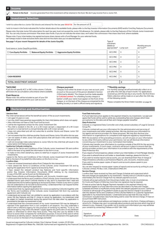 I declare that:
The child named above will be the beneficial owner of the account investments.
• I am aged 16 years or over.
• I am the child/I have parental responsibility for that child (delete which does not apply).
• I/the child does not have a Child Trust Fund account.
• I will be the registered contact for the Junior Investment ISA.
• The child is resident in the UK, or is a UK Crown servant, a dependant of a UK Crown
servant or is married to/in a civil partnership with a UK Crown servant.
• I have not subscribed and will not subscribe to another Stocks and Shares Junior ISA
for this child.
• I am not aware that this child has another Stocks and Shares Junior ISA within this tax year.
• I am not aware of other Junior ISA subscriptions that will result in this child exceeding
the annual limit.
• I will not knowingly make subscriptions to Junior ISAs for this child that will result in the
subscription limit being exceeded.
I authorise Cofunds Limited to:
• I agree to the Terms and Conditions of the Cofunds Junior Investment ISA and confirm
that to the best of my belief the information in this form is true.
• to make on the child’s behalf any claims to relief tax in respect of Junior Investment ISA
investments.
I agree to the Terms and Conditions of the Cofunds Junior Investment ISA and confirm
that to the best of my belief the information on this form is true.
I confirm that:
• I have not received investment advice from Chelsea for this transaction.
• I have viewed the Terms  Conditions of the Cofunds Junior Investment ISA and by
signing this application form I agree to be bound by them.
• I have viewed the relevant product key features and fund specific information
and/or Key Investor Information Documents (KIID) relating to my investment.
A copy of the KIID can be found via the following link
https://www.cofunds.co.uk/Investors/Reports_and_Accounts_Investors.aspx
• I understand that theTerms and Conditions of the Cofunds Junior Investment ISA are the
standard terms upon which Cofunds intends to rely, and it is important that I read and
understand the terms before agreeing to be bound by them. If there is any term or point
I do not understand or do not wish to be bound by, I understand that I can request further
information before signing this application.
• I understand that my signed application form (once accepted by Cofunds) together with
the Terms and Conditions of the Cofunds Junior Investment ISA form my customer
agreement with Cofunds Ltd.
• I understand and accept that I am entitled to cancel my application in accordance with the
Junior ISA Key Features and that if I chose to cancel my application, my investment shall
be subject to market movement during the period from the date when my application is
processed to the date my investment is sold.
• I understand that the commencement of my Junior Investment ISA may be delayed or
rejected if this application form is not complete in all respects. You may undertake a
search with a reference agency for the purposes of verifying my identity. To do so, the
reference agency may check the details I supply against any particulars on any database
(public or otherwise) to which they have access. They may also use my details in the
future to assist other companies for verification purposes. A record of the search will be
retained as an identity search. I declare that the information contained in this application
form is correct to the best of my knowledge and belief.
Fund Sale Instruction
If a Fund Sale Instruction applies to the segment linked to my investment, I accept and
agree that funds will be sold to settle any outstanding fees and charges which have
accrued prior to this date and all fees and charges payable hereafter.
Data Protection
Cofunds is a registered Data Controller and a fully owned subsidiary of Legal  General
Group Plc.
Cofunds Limited will use your information for the administration and servicing of
your investments and other related activities. We may disclose your information to
our agents and service providers for these purposes. We may also disclose your
information to organisations for compliance with legal and regulatory requirements.
With the exception of the preceding provisions, we will not pass on your information
to any other third party without your permission, but we will disclose information
concerning your investment to your nominated intermediary.
Cofunds may transfer your information to countries outside of the EEA for the servicing
of your investments. In such cases, contracts will be put in place to ensure that the
service providers protect your information in accordance with the requirements of the
Data Protection Act.
If you require a Fund prospectus, please contact your intermediary or Fund Manager directly.
If you wish to attend/vote at unit holder or shareholder meetings, please tick this box.
If you wish to receive reports and accounts, you can download them free of charge at
https://investors.cofunds.co.uk/Investors/Reports_and_Accounts_Investors.aspx
If you wish to receive paper copies of reports and accounts please speak to your
Intermediary.
You can also request to receive paper copies of reports and accounts by writing to us at
Cofunds Limited, PO Box 1103, Chelmsford CM99 2XY.
Service Charge
I confirm that I have received my Fees and Charges Schedule and understand which
fees and charges are applicable to my investment. I hereby instruct Cofunds to pay my
intermediary the Service Charge from my relevant payment account.
Cofunds will accept authority from the primary holder only, in most circumstances.
For trusts and Powers of Attorney more than one signature may be required.
If I have an active Sale for Regular Payment mandate or the segment linked to my
investment applies to a Fund Sale Instruction (as described in my Fees and Charges
Schedule) and there is insufficient money within the relevant payment account, I authorise
Cofunds to sell enough of my platform assets to pay the Service Charge in accordance
with the relevant Terms and Conditions of the Cofunds Platform or Customer Agreement
applicable to my investments/assets. I understand and accept that this may result in
commission-included share class funds being sold to cover the Service Charge, if I have an
account level SfRP instruction.
If you provide your email address and telephone number on this form, Chelsea will keep a
record of it. Chelsea may use it occasionally about products and services which may be of
interest to you. However, if you prefer not to receive such information you may withdraw
your consent by contacting Chelsea on 0207 384 7300.
Signature
(Registered Contact) Date
Declaration and Authorisation8
Investment Selection7
*ACC/INC
If you do not specify ACC or INC in this column, Cofunds
will invest into accumulation units/shares where available.
Cash Reserve
Please note: this will be included as part of your ISA
allowance and not placed into your cash account.
Cheque payment
Cheques must either be drawn on your own account, joint
account or the account of the person detailed in Section
3 (third party details). The cheque must be made payable
to Cofunds Limited. For a Building Society cheque or
banker’s draft your name must appear on the front of the
cheque, or on the back of the cheque accompanied by the
Building Society’s or bank’s official stamp and signature.
**Monthly savings
For monthly savings we will automatically collect on or
just after the 25th day of each month. For applications
received up until the last day in any month, the first Direct
Debit collection will be made on or just after the 25th day
of the following month.
Please complete the Direct Debit mandate
Issued and approved by Cofunds Limited, One Coleman Street, London, EC2R 5AA.
Registered in England and Wales No. 3965289. Authorised and regulated by the Financial Conduct Authority (FCA) under FCA Registration No. 194734. CM.CHE010215
Fund name or Junior EasyISA portfolio
Core Equity Portfolio Balanced Equity Portfolio Aggressive Equity Portfolio ACC/INC £ £
ACC/INC £ £
ACC/INC £ £
ACC/INC £ £
ACC/INC £ £
CASH RESERVE ACC/INC £ £
TOTAL INVESTMENT AMOUNT £ £
Type of
unit/share
(delete as
appropriate)* Lump sum
Monthly amount
per fund**
Income6
Retain in the fund Income generated from this investment will be retained in the fund. We don’t pay income from a Junior ISA.
I wish to subscribe to a Junior ISA (stocks and shares) for the tax year 2015/16 for the amount of: £ .
I wish to invest in the funds indicated (for further details about the available funds, please refer to the Key Investor Information Documents (KIID) and/or Fund Key Features Document).
Please note: the total Junior ISA subscription for each tax year must not exceed the Junior ISA allowance. For details, please refer to the Key Features of the Cofunds Junior Investment
ISA. You can only choose commission-free share class funds. If you do not indicate the share class, we’ll select the commission-free share class fund, where available.
Please note: if your intermediary has agreed exclusive share classes with a Fund Manager for your selected funds,
we’ll always invest in that exclusive share class and not the share class you’ve selected below.
See page 7 of your recent Viewpoint for details of the Junior EasyISA.
7
on page 55.
 