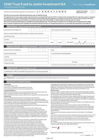 This form is to be used for Self-directed clients only, on Explicit Pricing.
This application form is to be used to transfer assets/money from an existing Child Trust Fund (CTF) to a Cofunds Junior Investment ISA. On receipt of any assets re-registered
from your previous provider it will be Cofunds normal business practice (and by signing this application, you agree to such practice) to convert to the commission-free share
class equivalent available to your intermediary. If a commission-free share class is not available, we will be unable to transfer the assets to Cofunds.
The Junior Investment ISA allowance is £4,080 for the 2015/2016 tax year. The minimum investment in to a Cofunds Junior Investment ISA is £500.
Please complete this application form using black ink and BLOCK CAPITALS and return to: Chelsea Financial Services, St James Hall, Moore Park Road, London SW6 2JS.
Page 1 of 3
Income4
Retain in fund - Income generated from this investment will be retained in the fund. We don’t pay income from a Junior ISA
Child Details (Please complete this section in full)1
Existing Cofunds Client Reference
I have not received advice from a financial adviser in relation to this investment.
Date of Birth _ _ /_ _ /_ _ _ _Male Female
Mr/Mrs/Miss/Other
Surname
Full first name(s)
Current permanent residential address
Postcode
D D M M Y Y Y Y
Existing Cofunds Client Reference
Applicant Details – Registered Contact* (Please complete this section in full)2
*The registered contact is a person with parental responsibility, or the child aged 16-18, if they so wish.
Mr/Mrs/Ms/Miss/Other
Surname
Full first name(s)
Telephone number
Email
Current permanent residential address
Postcode
STANDARD SELF-DIRECTED SEGMENT (Only apply if client is not already segmented)
Segmentation (For intermediary use only)3
Child Trust Fund to Junior Investment ISA
TRANSFERAPPLICATION
The Chelsea FundStore
7 7The disclosure documentation applicable to this transaction is: J I S A 0 4 1 5 S D E
Declaration and Authorisation5
I declare that:
I am 16 years of age or over.
I am the child /I have parental responsibility for that child.
I am the Registered Contact for the Junior Investment ISA.
I authorise Cofunds to:
Hold the child’s subscriptions, Junior Investment ISA, interest, dividends and any other
rights or proceeds in respect of those investments and cash, and;
Make on behalf of the child any claims to relief from tax in respect of Junior Investment ISA.
I confirm that:
I have not received investment advice from Chelsea for this transaction
I have viewed the Terms and Conditions of the Cofunds Junior Investment ISA (Self-
directed Explicit Pricing) and by signing this application form I agree to be bound by them.
I have viewed the relevant product Key Features and Fund specific information and/or Key
Investor Information Documents (KIID) relating to my investment.
A copy of the KIID can be found via the following link (if you have difficulty locating your
fund, please contact your intermediary):
https://www.cofunds.co.uk/Investors/Reports_and_Accounts_Investors.aspx
I understand that it’s Cofunds normal business practice to process my conversion
following receipt of my assets from my previous Fund/Plan Manager. The instruction to
convert is then passed to the Fund/Plan Manager who will convert and confirm back to
Cofunds upon completion. Cofunds upon receipt of confirmation will then reflect the
change(s) to my accounts. This process is subject to change dependant on volumes and
individual Fund/Plan Manager processing procedures. I authorise Cofunds to convert on
my behalf as outlined above.
I understand that Cofunds will convert commission-included share class funds to their
commission-free share class equivalent where available to my intermediary.
I understand that Cofunds will convert commission-free share class funds to
commission-free exclusive share class funds where available to my intermediary.
I understand that the Terms and Conditions of the Cofunds Junior Investment ISA
(Self-directed Explicit Pricing) are the standard terms upon which Cofunds intends to
rely, and it is important that I read and understand the terms before agreeing to be bound
by them. If there is any term or point I do not understand or do not wish to be bound by,
I understand that I can request further information before signing this application.
I understand that my signed application form (once accepted by Cofunds) together with
the Terms and Conditions of the Cofunds Junior Investment ISA (Self-directed Explicit
Pricing) form my customer agreement with Cofunds Limited.
I understand and accept that I am entitled to cancel my application in accordance with
the Key Features of the Cofunds Junior Investment ISA and that if I chose to cancel my
application, my investment shall be subject to market movement during the period from
the date when my application is processed to the date my investment is sold.
Data Protection
Cofunds Limited is a registered Data Controller and a fully owned subsidiary of Legal 
General Group Plc. Cofunds Limited will use your information for the administration and
servicing of your investments and all other related activities.
We may disclose your information to other companies within the Legal  General group
of companies, future owners of our business, and suppliers we engage to process data
on our behalf for these purposes. We may also disclose your information to organisations
for compliance with legal and regulatory requirements.
With the exception of the above provisions, we will not pass on your details to any other
third party without your permission.
Cofunds may transfer your information to countries outside of the EEA for the
administration and servicing of your investments. In such cases, contracts will be put in
place to ensure that the service providers protect your information in accordance with
the requirements of the Data Protection Act or any legislation that may be enacted to
replace that Act.
If you require a Fund prospectus, please contact your intermediary or Fund Manager
directly.
If you wish to attend/vote at unit holder or shareholder meetings, please tick this box
If you wish to receive reports and accounts, you can download them free of charge at:
https://www.cofunds.co.uk/Investors/Reports_and_Accounts_Investors.aspx
If you wish to receive paper copies of reports and accounts please speak to your
intermediary.
You can also request to receive paper copies of reports and accounts by writing to us at
Cofunds Limited, PO Box 1103, Chelmsford CM99 2XY.
Signature Date
7
Cofunds Intermediary
Authorisation Code
Please note: this form will be returned if it’s not signed and dated.
July 2015 / Viewpoint 51
 