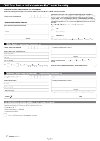 Page 2 of 3
This form is to be used for Self-directed clients only, on Explicit Pricing.
This transfer authority should only be used to transfer a Child Trust Fund (CTF) into a Cofunds Junior Investment ISA.
I hereby instruct my current Child Trust Fund provider to either transfer my holdings to
Cofunds Nominees Limited or liquidate the assets within my Child Trust Fund with immediate
effect, and forward the proceeds as specified below to my new Plan/Account Manager at
Cofunds Limited, PO Box 1103, Chelmsford CM99 2XY. I confirm that the re-registration of
the funds listed will not change the beneficial ownership from the current holder. I confirm that
this transaction is exempt from SDRT by virtue of paragraph 6 of Schedule 19 of the Finance
Act 1999.
Existing Cofunds Client reference
Name of existing Child Trust Fund provider
Please complete all details requested
Child Trust Fund to Junior Investment ISA Transfer Authority
Address
Postcode
Existing Cofunds Client Reference
Applicant Details – Registered Contact* (Please complete this section in full)2
2A. TRANSFERRING A STAKEHOLDER CTF (Only complete if relevant)
*The registered contact is a person with parental responsibility, or the child aged 16-18, if they so wish.
Mr/Mrs/Ms/Miss/Other
Surname
Full first name(s)
Telephone number
Email
Current permanent residential address
Postcode
Child Details (Please complete this section in full)1
Existing Cofunds Client Reference
I apply to open a Junior Investment ISA for
Date of Birth _ _ /_ _ /_ _ _ _Male Female If the child does not have a National Insurance Number, please tick here.
Mr/Mrs/Miss/Other
Surname
Full first name(s)
Current permanent residential address
Postcode
D D M M Y Y Y Y
(if held)
National Insurance Number _ _ /_ _ /_ _ /_ _ /_
Signature Date
7
Type of Child Trust Fund with current provider to be transferred:
Cash
Stocks and Shares
Stakeholder CTF
CTF Unique Reference Number _ _ /_ _ /_ _ /_ _ /_
The following stakeholder CTF features will NOT be included in a Junior ISA:
• Lifestyling from age 15
• Minimum subscriptions of £10 allowed
• Annual charge cap of 1.5%
	 I	confirm	that	I	understand	the	above	and	wish	to	proceed.
Viewpoint / July 201552
 