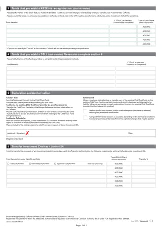 Page 3 of 3
Issued and approved by Cofunds Limited, One Coleman Street, London, EC2R 5AA.
Registered in England and Wales No. 3965289. Authorised and regulated by the Financial Conduct Authority (FCA) under FCA Registration No. 194734.
JCA117SDUB 04/15
Page 3 of 3
Please list full names of the funds you’d like to sell and transfer the proceeds to Cofunds.
CTF A/C or plan nos.
Fund Name(s) (This must be completed)
Please list full names of the funds that you hold with the Child Trust Fund provider, that you wish to keep when you transfer your investment to Cofunds.
Please ensure the funds you choose are available on Cofunds. All funds held in the CTF must be transferred to a Cofunds Junior Investment ISA at the same time.
ACC/INC
ACC/INC
ACC/INC
ACC/INC
ACC/INC
CTF A/C or Plan Nos. Type of Unit/Share
(This must be completed) (delete as appropriate)*
*If you do not specify ACC or INC in this column, Cofunds will not be able to process your application.
I wish to transfer the proceeds of any investments sold, in accordance with the Transfer Authority into the following investments, within a Cofunds Junior Investment ISA.
Type of Unit/Share
Fund Name(s) or Junior EasyISA portfolio (delete as appropriate) Transfer %
ACC/INC
ACC/INC
ACC/INC
ACC/INC
ACC/INC
ACC/INC
Fund Name(s)
Funds that you wish to KEEP via re-registration (Stock transfer)3
Funds that you wish to SELL (cash transfer) Please also complete section 64
Transfer Investment Choices - Junior ISA6
Declaration and Authorisation5
I declare that:
I am the Registered Contact for the Child Trust Fund.
I am the child /I have parental responsibility for that child.
I authorise my existing Child Trust Fund provider (as specified above) to:
Transfer the Child Trust Fund which the Unique Reference Number listed refers to,
to Cofunds.
Provide Cofunds with any information, written or non-written, concerning the Child
Trust Fund and to accept any instruction from them relating to the Child Trust Fund
being transferred.
I authorise Cofunds to:
Hold the child’s subscriptions, Junior Investment ISA, interest, dividends and any other
rights or proceeds in respect of those investments and cash, and;
Make on behalf of the child any claims to relief from tax in respect of Junior Investment ISA.
I understand:
Where I must give notice to close or transfer part of the existing Child Trust Fund, or the
existing Child Trust Fund contains an investment which is designed and intended to be
held for full terms and has yet to reach redemption, I instruct my existing Child Trust Fund
provider to either (please tick one box):
Wait for the full notice to end, or wait until redemption (whichever is relevant)
before going ahead with this transfer.
Carry out the transfer as soon as possible, depending on the terms and conditions.
I accept any consequential loss of income, capital or charges that may be applied.
(Registered Contact)
Applicant’s Signature Date
7
Core Equity Portfolio Balanced Equity Portfolio Aggressive Equity Portfolio (Tick one option only)
July 2015 / Viewpoint 53
 