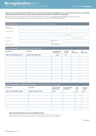 Personal Details – Please complete this section in full and in block capital letters
ISA investments – Please complete in block capital letters
Unit Trusts/OEICs outside an ISA wrapper – Please complete in block capital letters
Full name
of unit holder(s) Title
Current address
Postcode
e-mail address Male Female
Date of birth
National Insurance
number
Daytime telephone
Existing Cofunds
number (if applicable)
Move all your fund investments to ONE account. This will reduce the amount of paperwork you currently receive, provide you with ONE
valuation statement twice yearly, and give you the information necessary to CONTROL your portfolio.
Please list below all your ISA and/or unit trust/OEIC investments that were purchased outside Cofunds and return to Chelsea.
We can then print the necessary transfer forms and send them to you for your review and signature.
Fund Provider Fund Name Account Number/ Account designation No of Unit Type
Plan Reference (if applicable) Units ACC/INC
Fund Provider Fund Name Account Number/ Unit Type Tick if Tick if
Plan Reference ACC/INC current tax year saving monthly
SAMPLE FUND MANAGERS LIMITED SAMPLE HIGH INCOME FUND 12345 INC
SAMPLE FUND MANAGERS LIMITED SAMPLE UK GROWTH FUND 56789 ALL ACC
Please photocopy this form if you require additional space.
Issued by Chelsea Financial Services, which is authorised and regulated by the Financial Services Authority.
Registered Office: St James’ Hall, Moore Park Road, London SW6 2JS. Registered in England No. 1728085.
CFSFLF 08.03
Re-registration form
THE EASY WAY TO CONSOLIDATE YOUR PORTFOLIO The Chelsea FundStore
Viewpoint / July 201554
 