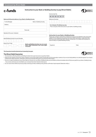 Bank/Building Society Account Number
Branch Sort Code
– –
To the Manager Bank or Building Society
Address
Postcode
Instruction to your Bank or Building Society to pay Direct Debits
For Cofunds LTD official use only
This is not part of the instruction to your bank or building society.
Instruction to your Bank or Building Society
Please pay Cofunds Limited Direct Debits from the account detailed in this instruction
subject to the safeguards assured by the Direct Debit Guarantee. I understand that
this instruction may remain with Cofunds Limited and, if so, details will be passed on
electronically to my Bank/Building Society.
Name(s) of Account Holder(s)
Service User No.
Reference Number
Signature Date
6 0 0 2 6 7
Investment by Direct Debit
ThisGuaranteeshouldbedetachedandretainedbythepayer.
TheDirectDebitGuarantee
• ThisGuaranteeisofferedbyallBanksandBuildingSocietiesthatacceptinstructionstopayDirectDebits
• If there are any changes to the amount, date or frequency of your Direct Debit Cofunds Ltd will notify you five working days in advance of your account being debited or as otherwise agreed. If you request
CofundsLtdtocollectapayment,confirmationoftheamountanddatewillbegiventoyouatthetimeoftherequest
• IfanerrorismadeinthepaymentofyourDirectDebit,byCofundsLtdoryourBankorBuildingSociety,youareentitledtoafullandimmediaterefundoftheamountpaidfromyourBankorBuildingSociety
- Ifyoureceivearefundyouarenotentitledto,youmustpayitbackwhenCofundsLtdasksyouto
• YoucancancelaDirectDebitatanytimebysimplycontactingyourBankorBuildingSociety.Writtenconfirmationmayberequired.Pleasealsonotifyus.
Banks and Building Societies may not accept
Direct Debit instructions from some types
ofaccount.
Name and full postal address of your Bank or Building Society
July 2015 / Viewpoint 55
 
