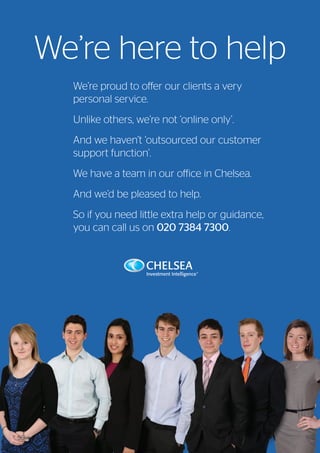 We’re here to help
We’re proud to offer our clients a very
personal service.
Unlike others, we’re not ‘online only’.
And we haven’t ‘outsourced our customer
support function’.
We have a team in our office in Chelsea.
And we’d be pleased to help.
So if you need little extra help or guidance,
you can call us on 020 7384 7300.
Viewpoint / July 201556
 