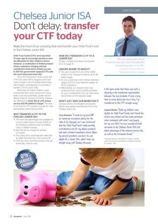 Make the most of our amazing deal and transfer your Child Trust Fund
to the Chelsea Junior ISA
Chelsea Junior ISA
Don’t delay: transfer
your CTF today
‘‘We are passionate about
financial education and the benefits
of investing early on in life.”
Chartered Financial Planner,
Operations Director, Chelsea
SAM HOLDER
Child Trust Funds (CTFs) were launched
10 years ago to encourage parents to save
tax efficiently for their children’s future.
However, a combination of limited product
choice, expensive charging and low
contribution limits led to limited success.
In 2011 the government replaced CTFs with
the much improved Junior ISA.
Since the introduction of the Junior ISA,
CTFs have been left to languish, which left
many investors very frustrated. Now, finally,
after lengthy campaigning, it is possible to
transfer CTFs to Junior ISAs.
More than six million children could
now benefit from wider investment choice,
lower costs and potentially greater returns.
What’s more, for at least 12 months, Chelsea
are offering the Junior ISA at a 0% annual
service and 0% platform charge*. This deal
is not only for CTF transfers, but also for new,
and existing, Junior ISA accounts.
WHY TRANSFER A CTF TO THE
CHELSEA JUNIOR ISA?
	The same tax advantages are available on
a much wider choice of funds (2,500 on
the Chelsea FundStore) with no trading
costs or hidden charges
	And 0% service charge for at least
12 months
	The Junior ISA is automatically rolled into
an ‘adult’ ISA when the child reaches 18
	CTFs are now a dormant product and will
eventually cease to exist
HOW DO I TRANSFER A CTF TO A
JUNIOR ISA?
Simply complete and return the transfer
form on page 51.
UNSURE WHERE TO INVEST?
	You can choose from any of the 2,500
funds on the Chelsea FundStore, all at 0%
initial charge.
	Or, you could look at the Chelsea Selection
(pages 22-23) or Core Selection (pages 14-
19) for inspiration.
	Alternatively, our research team has
produced three Junior EasyISA portfolios
for your consideration. You can read more
about these on the opposite page.
DON’T JUST TAKE OUR WORD FOR IT
Chelsea clients Chris Bowden and Sophie
Blythe have already transferred CTFs to the
Chelsea Junior ISA.
Chris Bowden: “I wrote to my local MP
on numerous occasions asking for the
rules to be changed, as I was concerned
that the Child Trust Fund I made monthly
contributions into for my eldest grandson
had such a limited investment choice. When
my second grandson was born, he was
eligible for a Junior ISA, which I took out
straight away with Chelsea. However,
it did seem unfair that there was such a
disparity in the investment opportunities
between the two products. It took a long
time to come about, but now it has, I’ve
transferred to the CTF straight away.”
Sophie Blythe: “Both my children were
eligible for Child Trust Funds, but I found the
choice very limited and the costs excessive
when compared with what I was paying
for my own ISA. I’ve now transferred both
accounts to the Chelsea Junior ISA and
taken advantage of the reduced service fee,
as well as the increased choice.”
*Standard Service and Platform Charge = 0.60%.
Junior ISA Service and Platform Charge for at least
12 months = 0%
Viewpoint / July 20156
 