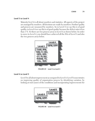 CMMI	

79

Level 3 to Level 4
Maturity level 4 is all about numbers and statistics. All aspects of the project
are managed by numbers. All decisions are made by numbers. Product quality
and process are measured by numbers. So in Level 3 we say this is of good
quality; in Level 4 we say this is of good quality because the defect ratio is less
than 1 %. So there are two process areas in Level 4 as shown below. In order
to move to Level 4, you should have achieved all the PA’s of Level 3 and also
the two process areas below.

Figure 85  Level 3 to Level 4

Level 4 to Level 5
Level 5 is all about improvement as compared to Level 4. Level 5 concentrates
on improving quality of organization process by identifying variation, by
looking at root causes of the conditions and incorporating improvements for

Figure 86  Level 4 to Level 5

 