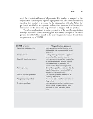 CMMI	

87

send the complete delivery of all products. The product is accepted in the
organization by issuing the supplier a proper invoice. The invoice document
says that the product is accepted by the organization officially. When the
product is installed in the organization then either someone from the supplier
side comes for the demo or a help brochure is shipped with the product.
The above explanation is from the perspective of the how the organization
manages its transactions with the supplier. Now let’s try to map how the above
process fits in the CMMI model. In the above diagram the circled descriptions
are process areas of CMMI.

CMMI process	
Determine acquisition type	
	
	
Select suppliers	
	
Establish supplier agreements	
	
	
	
Review product	
	
	
Execute supplier agreements	
	
Accept acquired product	
	
Transition products	
	
	
	

Organization process
In the above process the demand form
decides what the acquisition type of the
product is.
Looking at the quotation the supplier is
reviewed and the selection is done.
In the above process we have a step when
we sign an agreement with the supplier
which establishes all the terms and
conditions for the supplier agreement.
One of the steps of the process is that the
supplier has to send a sample which is
reviewed by the organization.
The supplier agreement is executed by
accepting the invoice.
The invoice is the proof of acceptance of
the product.
In the above process the transition of the
product either happens through help
brochures or when the demo person
visits.

 