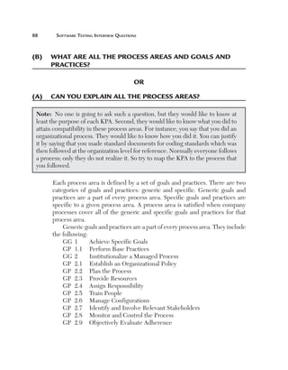 88	

Software Testing Interview Questions

(B)	 what are all the process areas and goals and
practices?
OR
(A)	 Can you explain all the process areas?
Note:  No one is going to ask such a question, but they would like to know at
least the purpose of each KPA. Second, they would like to know what you did to
attain compatibility in these process areas. For instance, you say that you did an
organizational process. They would like to know how you did it. You can justify
it by saying that you made standard documents for coding standards which was
then followed at the organization level for reference. Normally everyone follows
a process; only they do not realize it. So try to map the KPA to the process that
you followed.
Each process area is defined by a set of goals and practices. There are two
categories of goals and practices: generic and specific. Generic goals and
practices are a part of every process area. Specific goals and practices are
specific to a given process area. A process area is satisfied when company
processes cover all of the generic and specific goals and practices for that
process area.
Generic goals and practices are a part of every process area. They include
the following:
Achieve Specific Goals
GG	 1	
GP	 1.1	 Perform Base Practices
GG	 2	
Institutionalize a Managed Process
GP	 2.1	 Establish an Organizational Policy
GP	 2.2	 Plan the Process
GP	 2.3	 Provide Resources
GP	 2.4	 Assign Responsibility
GP	 2.5	 Train People
GP	 2.6	 Manage Configurations
GP	 2.7	 Identify and Involve Relevant Stakeholders
GP	 2.8	 Monitor and Control the Process
GP	 2.9	 Objectively Evaluate Adherence

 
