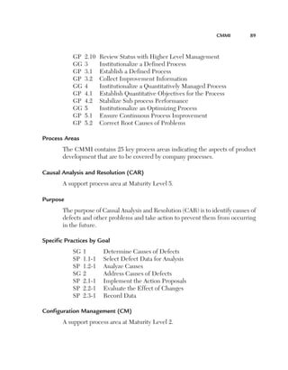 CMMI	

GP	 2.10	
GG	 3	
GP	 3.1	
GP	 3.2	
GG	 4	
GP	 4.1	
GP	 4.2	
GG	 5	
GP	 5.1	
GP	 5.2	

89

Review Status with Higher Level Management
Institutionalize a Defined Process
Establish a Defined Process
Collect Improvement Information
Institutionalize a Quantitatively Managed Process
Establish Quantitative Objectives for the Process
Stabilize Sub process Performance
Institutionalize an Optimizing Process
Ensure Continuous Process Improvement
Correct Root Causes of Problems

Process Areas
The CMMI contains 25 key process areas indicating the aspects of product
development that are to be covered by company processes.
Causal Analysis and Resolution (CAR)
A support process area at Maturity Level 5.
Purpose
The purpose of Causal Analysis and Resolution (CAR) is to identify causes of
defects and other problems and take action to prevent them from occurring
in the future.
Specific Practices by Goal
SG	1	
SP	 1.1-1	
SP	 1.2-1	
SG	2	
SP	 2.1-1	
SP	 2.2-1	
SP	 2.3-1	

Determine Causes of Defects
Select Defect Data for Analysis
Analyze Causes
Address Causes of Defects
Implement the Action Proposals
Evaluate the Effect of Changes
Record Data

Configuration Management (CM)
A support process area at Maturity Level 2.

 