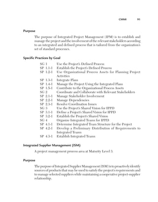 CMMI	

91

Purpose
The purpose of Integrated Project Management (IPM) is to establish and
manage the project and the involvement of the relevant stakeholders according
to an integrated and defined process that is tailored from the organization’s
set of standard processes.
Specific Practices by Goal
SG	1	
Use the Project’s Defined Process
SP	 1.1-1	 Establish the Project’s Defined Process
SP	 1.2-1	
Use Organizational Process Assets for Planning Project
Activities
SP	 1.3-1	 Integrate Plans
SP	 1.4-1	 Manage the Project Using the Integrated Plans
SP	 1.5-1	 Contribute to the Organizational Process Assets
SG	2	
Coordinate and Collaborate with Relevant Stakeholders
SP	 2.1-1	 Manage Stakeholder Involvement
SP	 2.2-1	 Manage Dependencies
SP	 2.3-1	 Resolve Coordination Issues
SG	3	
Use the Project’s Shared Vision for IPPD
SP	 3.1-1	 Define a Project’s Shared Vision for IPPD
SP	 3.2-1	 Establish the Project’s Shared Vision
SG	4	
Organize Integrated Teams for IPPD
SP	 4.1-1	 Determine Integrated Team Structure for the Project
SP	 4.2-1	
Develop a Preliminary Distribution of Requirements to
Integrated Teams
SP	 4.3-1	 Establish Integrated Teams
Integrated Supplier Management (ISM)
A project management process area at Maturity Level 3.
Purpose
The purpose of Integrated Supplier Management (ISM) is to proactively identify
sources of products that may be used to satisfy the project’s requirements and
to manage selected suppliers while maintaining a cooperative project-supplier
relationship.

 