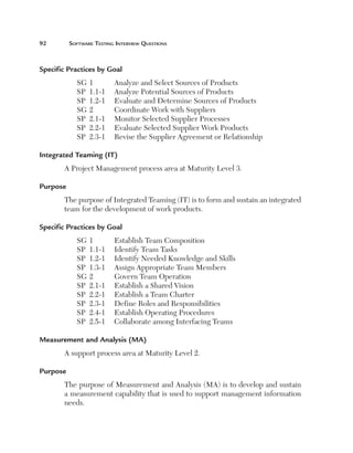 92	

Software Testing Interview Questions

Specific Practices by Goal
SG	1	
SP	 1.1-1	
SP	 1.2-1	
SG	2	
SP	 2.1-1	
SP	 2.2-1	
SP	 2.3-1	

Analyze and Select Sources of Products
Analyze Potential Sources of Products
Evaluate and Determine Sources of Products
Coordinate Work with Suppliers
Monitor Selected Supplier Processes
Evaluate Selected Supplier Work Products
Revise the Supplier Agreement or Relationship

Integrated Teaming (IT)
A Project Management process area at Maturity Level 3.
Purpose
The purpose of Integrated Teaming (IT) is to form and sustain an integrated
team for the development of work products.
Specific Practices by Goal
SG	1	
SP	 1.1-1	
SP	 1.2-1	
SP	 1.3-1	
SG	2	
SP	 2.1-1	
SP	 2.2-1	
SP	 2.3-1	
SP	 2.4-1	
SP	 2.5-1	

Establish Team Composition
Identify Team Tasks
Identify Needed Knowledge and Skills
Assign Appropriate Team Members
Govern Team Operation
Establish a Shared Vision
Establish a Team Charter
Define Roles and Responsibilities
Establish Operating Procedures
Collaborate among Interfacing Teams

Measurement and Analysis (MA)
A support process area at Maturity Level 2.
Purpose
The purpose of Measurement and Analysis (MA) is to develop and sustain
a measurement capability that is used to support management information
needs.

 