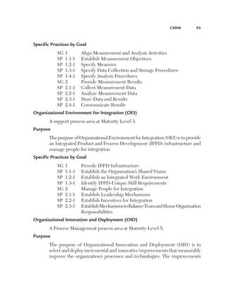CMMI	

93

Specific Practices by Goal
SG	1	
SP	 1.1-1	
SP	 1.2-1	
SP	 1.3-1	
SP	 1.4-1	
SG	2	
SP	 2.1-1	
SP	 2.2-1	
SP	 2.3-1	
SP	 2.4-1	

Align Measurement and Analysis Activities
Establish Measurement Objectives
Specify Measures
Specify Data Collection and Storage Procedures
Specify Analysis Procedures
Provide Measurement Results
Collect Measurement Data
Analyze Measurement Data
Store Data and Results
Communicate Results

Organizational Environment for Integration (OEI)
A support process area at Maturity Level 3.
Purpose
The purpose of Organizational Environment for Integration (OEI) is to provide
an Integrated Product and Process Development (IPPD) infrastructure and
manage people for integration.
Specific Practices by Goal
SG	1	
Provide IPPD Infrastructure
SP	 1.1-1	 Establish the Organization’s Shared Vision
SP	 1.2-1	 Establish an Integrated Work Environment
SP	 1.3-1	 Identify IPPD-Unique Skill Requirements
SG	2	
Manage People for Integration
SP	 2.1-1	 Establish Leadership Mechanisms
SP	 2.2-1	 Establish Incentives for Integration
S
 P	 2.3-1	
Establish Mechanisms to Balance Team and Home Organization
Responsibilities
Organizational Innovation and Deployment (OID)
A Process Management process area at Maturity Level 5.
Purpose
The purpose of Organizational Innovation and Deployment (OID) is to
select and deploy incremental and innovative improvements that measurably
improve the organization’s processes and technologies. The improvements

 