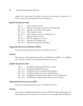 94	

Software Testing Interview Questions

support the organization’s quality and process-performance objectives as
derived from the organization’s business objectives.
Specific Practices by Goal
SG	1	
SP	 1.1-1	
SP	 1.2-1	
SP	 1.3-1	
SP	 1.4-1	
SG	2	
SP	 2.1-1	
SP	 2.2-1	
SP	 2.3-1	

Select Improvements
Collect and Analyze Improvement Proposals
Identify and Analyze Innovations
Pilot Improvements
Select Improvements for Deployment
Deploy Improvements
Plan the Deployment Areas
Manage the Deployment
Measure Improvement Effects

Organizational Process Definition (OPD)
A process management process area at Maturity Level 3.
Purpose
The purpose of the Organizational Process Definition (OPD) is to establish
and maintain a usable set of organizational process assets.
Specific Practices by Goal
SG	1	
SP	 1.1-1	
SP	 1.2-1	
SP	 1.3-1	
SP	 1.4-1	
SP	 1.5-1	

Establish Organizational Process Assets
Establish Standard Processes
Establish Life-Cycle Model Descriptions
Establish Tailoring Criteria and Guidelines
Establish the Organization’s Measurement Repository
Establish the Organization’s Process Asset Library

Organizational Process Focus (OPF)
A process management process area at Maturity Level 3.
Purpose
The purpose of Organizational Process Focus (OPF) is to plan and implement
organizational process improvement based on a thorough understanding of

 