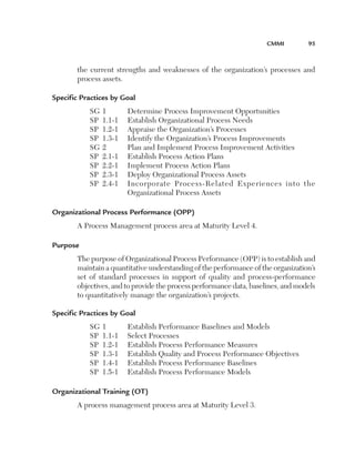 CMMI	

95

the current strengths and weaknesses of the organization’s processes and
process assets.
Specific Practices by Goal
SG	1	
Determine Process Improvement Opportunities
SP	 1.1-1	 Establish Organizational Process Needs
SP	 1.2-1	 Appraise the Organization’s Processes
SP	 1.3-1	 Identify the Organization’s Process Improvements
SG	2	
Plan and Implement Process Improvement Activities
SP	 2.1-1	 Establish Process Action Plans
SP	 2.2-1	 Implement Process Action Plans
SP	 2.3-1	 Deploy Organizational Process Assets
S
 P	 2.4-1	
Incorporate Process-Related Experiences into the
Organizational Process Assets
Organizational Process Performance (OPP)
A Process Management process area at Maturity Level 4.
Purpose
The purpose of Organizational Process Performance (OPP) is to establish and
maintain a quantitative understanding of the performance of the organization’s
set of standard processes in support of quality and process-performance
objectives, and to provide the process performance data, baselines, and models
to quantitatively manage the organization’s projects.
Specific Practices by Goal
SG	1	
SP	 1.1-1	
SP	 1.2-1	
SP	 1.3-1	
SP	 1.4-1	
SP	 1.5-1	

Establish Performance Baselines and Models
Select Processes
Establish Process Performance Measures
Establish Quality and Process Performance Objectives
Establish Process Performance Baselines
Establish Process Performance Models

Organizational Training (OT)
A process management process area at Maturity Level 3.

 