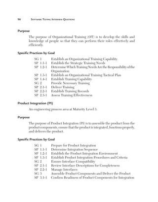 96	

Software Testing Interview Questions

Purpose
The purpose of Organizational Training (OT) is to develop the skills and
knowledge of people so that they can perform their roles effectively and
efficiently.
Specific Practices by Goal
SG	1	
Establish an Organizational Training Capability
SP	 1.1-1	 Establish the Strategic Training Needs
SP	 1.2-1	
Determine Which Training Needs Are the Responsibility of the
Organization
SP	 1.3-1	 Establish an Organizational Training Tactical Plan
SP	 1.4-1	 Establish Training Capability
SG	2	
Provide Necessary Training
SP	 2.1-1	 Deliver Training
SP	 2.2-1	 Establish Training Records
SP	 2.3-1	 Assess Training Effectiveness
Product Integration (PI)
An engineering process area at Maturity Level 3.
Purpose
The purpose of Product Integration (PI) is to assemble the product from the
product components, ensure that the product is integrated, functions properly,
and delivers the product.
Specific Practices by Goal
SG	1	
SP	 1.1-1	
SP	 1.2-1	
SP	 1.3-1	
SG	2	
SP	 2.1-1	
SP	 2.2-1	
SG	3	
SP	 3.1-1	

Prepare for Product Integration
Determine Integration Sequence
Establish the Product Integration Environment
Establish Product Integration Procedures and Criteria
Ensure Interface Compatibility
Review Interface Descriptions for Completeness
Manage Interfaces
Assemble Product Components and Deliver the Product
Confirm Readiness of Product Components for Integration

 