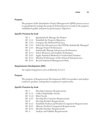 CMMI	

99

Purpose
The purpose of the Quantitative Project Management (QPM) process area is
to quantitatively manage the project’s defined process to achieve the project’s
established quality and process-performance objectives.
Specific Practices by Goal
SG	1	
SP	 1.1-1	
SP	 1.2-1	
SP	 1.3-1	
SP	 1.4-1	
SG	2	
SP	 2.1-1	
SP	 2.2-1	
SP	 2.3-1	
SP	 2.4-1	

Quantitatively Manage the Project
Establish the Project’s Objectives
Compose the Defined Processes
Select the Sub processes that Will Be Statistically Managed
Manage Project Performance
Statistically Manage Sub-process Performance
Select Measures and Analytic Techniques
Apply Statistical Methods to Understand Variation
Monitor Performance of the Selected Sub-processes
Record Statistical Management Data

Requirements Development (RD)
An engineering process area at Maturity Level 3.
Purpose
The purpose of Requirements Development (RD) is to produce and analyze
customer, product, and product-component requirements.
Specific Practices by Goal
SG	1	
SP	 1.1-1	
SP	 1.1-2	
SP	 1.2-1	
SG	2	
SP	 2.1-1	
SP	 2.2-1	
SP	 2.3-1	
SG	3	

Develop Customer Requirements
Collect Stakeholder Needs
Elicit Needs
Develop the Customer Requirements
Develop Product Requirements
Establish Product and Product-Component Requirements
Allocate Product-Component Requirements
Identify Interface Requirements
Analyze and Validate Requirements

 