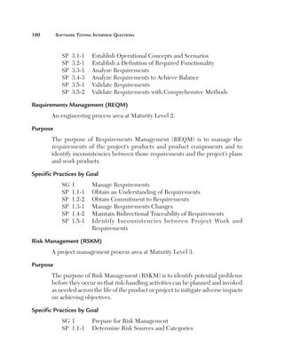 100	

Software Testing Interview Questions

SP	 3.1-1	
SP	 3.2-1	
SP	 3.3-1	
SP	 3.4-3	
SP	 3.5-1	
SP	 3.5-2	

Establish Operational Concepts and Scenarios
Establish a Definition of Required Functionality
Analyze Requirements
Analyze Requirements to Achieve Balance
Validate Requirements
Validate Requirements with Comprehensive Methods

Requirements Management (REQM)
An engineering process area at Maturity Level 2.
Purpose
The purpose of Requirements Management (REQM) is to manage the
requirements of the project’s products and product components and to
identify inconsistencies between those requirements and the project’s plans
and work products.
Specific Practices by Goal
SG	1	
Manage Requirements
SP	 1.1-1	 Obtain an Understanding of Requirements
SP	 1.2-2	 Obtain Commitment to Requirements
SP	 1.3-1	 Manage Requirements Changes
SP	 1.4-2	 Maintain Bidirectional Traceability of Requirements
SP	 1.5-1	
Identify Inconsistencies between Project Work and
Requirements
Risk Management (RSKM)
A project management process area at Maturity Level 3.
Purpose
The purpose of Risk Management (RSKM) is to identify potential problems
before they occur so that risk-handling activities can be planned and invoked
as needed across the life of the product or project to mitigate adverse impacts
on achieving objectives.
Specific Practices by Goal
SG	1	
Prepare for Risk Management
SP	 1.1-1	 Determine Risk Sources and Categories

 