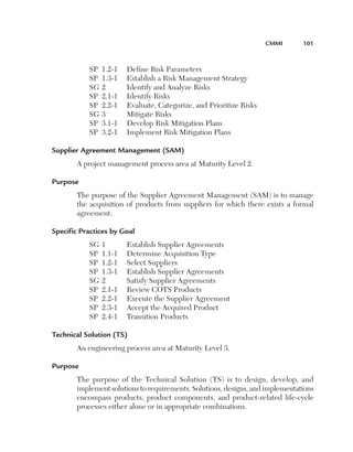 CMMI	

SP	 1.2-1	
SP	 1.3-1	
SG	2	
SP	 2.1-1	
SP	 2.2-1	
SG	3	
SP	 3.1-1	
SP	 3.2-1	

101

Define Risk Parameters
Establish a Risk Management Strategy
Identify and Analyze Risks
Identify Risks
Evaluate, Categorize, and Prioritize Risks
Mitigate Risks
Develop Risk Mitigation Plans
Implement Risk Mitigation Plans

Supplier Agreement Management (SAM)
A project management process area at Maturity Level 2.
Purpose
The purpose of the Supplier Agreement Management (SAM) is to manage
the acquisition of products from suppliers for which there exists a formal
agreement.
Specific Practices by Goal
SG	1	
SP	 1.1-1	
SP	 1.2-1	
SP	 1.3-1	
SG	2	
SP	 2.1-1	
SP	 2.2-1	
SP	 2.3-1	
SP	 2.4-1	

Establish Supplier Agreements
Determine Acquisition Type
Select Suppliers
Establish Supplier Agreements
Satisfy Supplier Agreements
Review COTS Products
Execute the Supplier Agreement
Accept the Acquired Product
Transition Products

Technical Solution (TS)
An engineering process area at Maturity Level 3.
Purpose
The purpose of the Technical Solution (TS) is to design, develop, and
implement solutions to requirements. Solutions, designs, and implementations
encompass products, product components, and product-related life-cycle
processes either alone or in appropriate combinations.

 