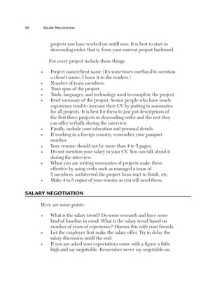 xii	

Salary Negotiation

projects you have worked on untill now. It is best to start in
descending order, that is, from your current project backward.
For every project include these things:
n

n
n
n
n

n
n

n
n

n

n

P
 roject name/client name (It’s sometimes unethical to mention
a client’s name; I leave it to the readers.)
Number of team members.
Time span of the project.
Tools, languages, and technology used to complete the project.
B
 rief summary of the project. Senior people who have much
experience tend to increase their CV by putting in summaries
for all projects. It is best for them to just put descriptions of
the first three projects in descending order and the rest they
can offer verbally during the interview.
Finally, include your education and personal details.
I
 f working in a foreign country, remember your passport
number.
Your resume should not be more than 4 to 5 pages.
D
 o not mention your salary in your CV. You can talk about it
during the interview.
W
 hen you are writing summaries of projects make them
effective by using verbs such as managed a team of
5 members, architected the project from start to finish, etc.
M
 ake 4 to 5 copies of your resume as you will need them.

Salary Negotiation
Here are some points:
n

n

n

W
 hat is the salary trend? Do some research and have some
kind of baseline in mind. What is the salary trend based on
number of years of experience? Discuss this with your friends.
L
 et the employer first make the salary offer. Try to delay the
salary discussion untill the end.
I
 f you are asked your expectations come with a figure a little
high and say negotiable. Remember never say negotiable on

 
