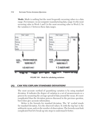 112	

Software Testing Interview Questions

Mode: Mode is nothing but the most frequently occurring values in a data
range. For instance, in our computer manufacturing data, range 4 is the most
occurring value in Week 1 and 3 is the most occurring value in Week 2. So
the variation is 1 between these data ranges.

Figure 104  Mode for calculating variations

(A)	 Can you explain standard deviation?
The most accurate method of quantifying variation is by using standard
deviation. It indicates the degree of variation in a set of measurements or a
process by measuring the average spread of data around the mean. It’s more
complicated than the deviation process discussed in the previous question,
but it does give accurate information.
Below is the formula for standard deviation. The “s“ symbol stands
for standard deviation. X is the observed values; X (with the top bar) is the
arithmetic mean; and n is the number of observations. The formula must look
complicated but let’s break-up into steps to understand it better.

 
