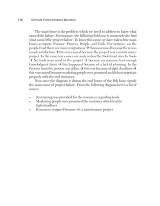 116	

Software Testing Interview Questions

The main bone is the problem which we need to address to know what
caused the failure. For instance, the following fish bone is constructed to find
what caused the project failure. To know this cause we have taken four main
bones as inputs: Finance, Process, People, and Tools. For instance, on the
people front there are many resignations ‡ this was caused because there was
no job satisfaction ‡ this was caused because the project was a maintenance
project. In the same way causes are analyzed on the Tools front also. In Tools
‡ No tools were used in the project ‡ because no resource had enough
knowledge of them ‡ this happened because of a lack of planning. In the
Process front the process was adhoc ‡ this was because of tight deadlines ‡
this was caused because marketing people over promised and did not negotiate
properly with the end customer.
Now once the diagram is drawn the end bones of the fish bone signify
the main cause of project failure. From the following diagram here’s a list of
causes:
n
n

n

No training was provided for the resources regarding tools.
M
 arketing people over promised the customer which lead to
tight deadlines.
Resources resigned because it’s a maintenance project.

 