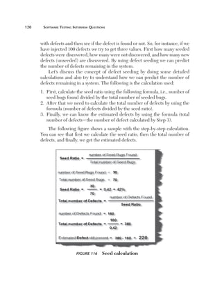 120	

Software Testing Interview Questions

with defects and then see if the defect is found or not. So, for instance, if we
have injected 100 defects we try to get three values. First how many seeded
defects were discovered, how many were not discovered, and how many new
defects (unseeded) are discovered. By using defect seeding we can predict
the number of defects remaining in the system.
Let’s discuss the concept of defect seeding by doing some detailed
calculations and also try to understand how we can predict the number of
defects remaining in a system. The following is the calculation used:
First, calculate the seed ratio using the following formula, i.e., number of
1. 
seed bugs found divided by the total number of seeded bugs.
2. 
After that we need to calculate the total number of defects by using the
formula (number of defects divided by the seed ratio).
3. 
Finally, we can know the estimated defects by using the formula (total
number of defects2the number of defect calculated by Step 3).
The following figure shows a sample with the step-by-step calculation.
You can see that first we calculate the seed ratio, then the total number of
defects, and finally, we get the estimated defects.

Figure 116 

Seed calculation

 