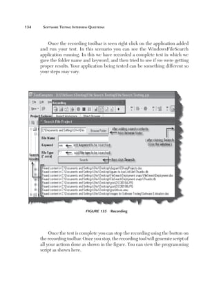 134	

Software Testing Interview Questions

Once the recording toolbar is seen right click on the application added
and run your test. In this scenario you can see the WindowsFileSearch
application running. In this we have recorded a complete test in which we
gave the folder name and keyword, and then tried to see if we were getting
proper results. Your application being tested can be something different so
your steps may vary.

Figure 135  Recording

Once the test is complete you can stop the recording using the button on
the recording toolbar. Once you stop, the recording tool will generate script of
all your actions done as shown in the figure. You can view the programming
script as shown here.

 