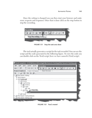 Automated Testing	

143

Once the setting is changed you can then start your browser and make
some requests and responses. Once that is done click on the stop button to
stop the recording.

Figure 151  Stop the task once done

The tool actually generates a script for the task recorded. You can see the
script and the code generated in the following figure. To view the code you
can double click on the Test2 script (here we have named it Test2 script).

Figure 152  Test2 created

 
