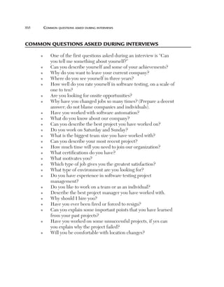 xvi	

Common questions asked during interviews

Common questions asked during interviews
n

n
n
n
n

n
n

n
n
n
n
n
n
n
n
n
n
n
n

n
n
n
n
n

n

n

O
 ne of the first questions asked during an interview is “Can
you tell me something about yourself?”
Can you describe yourself and some of your achievements?
Why do you want to leave your current company?
Where do you see yourself in three years?
H
 ow well do you rate yourself in software testing, on a scale of
one to ten?
Are you looking for onsite opportunities?
W
 hy have you changed jobs so many times? (Prepare a decent
answer; do not blame companies and individuals).
Have you worked with software automation?
What do you know about our company?
Can you describe the best project you have worked on?
Do you work on Saturday and Sunday?
What is the biggest team size you have worked with?
Can you describe your most recent project?
How much time will you need to join our organization?
What certifications do you have?
What motivates you?
Which type of job gives you the greatest satisfaction?
What type of environment are you looking for?
D
 o you have experience in software testing project
management?
D
 o you like to work on a team or as an individual?
Describe the best project manager you have worked with.
Why should I hire you?
Have you ever been fired or forced to resign?
C
 an you explain some important points that you have learned
from your past projects?
H
 ave you worked on some unsuccessful projects, if yes can
you explain why the project failed?
Will you be comfortable with location changes?

 
