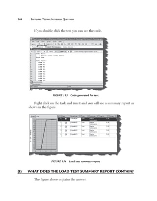 144	

Software Testing Interview Questions

If you double click the test you can see the code.

Figure 153  Code generated for test

Right click on the task and run it and you will see a summary report as
shown in the figure.

Figure 154  Load test summary report

(I)	

W
 hat does the load test summary report contain?
The figure above explains the answer.

 