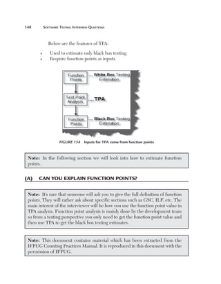148	

Software Testing Interview Questions

Below are the features of TPA:
n
n

Used to estimate only black box testing.
Require function points as inputs.

Figure 154  Inputs for TPA come from function points

Note:  In the following section we will look into how to estimate function
points.

(A)	 Can you explain function points?
Note:  It’s rare that someone will ask you to give the full definition of function
points. They will rather ask about specific sections such as GSC, ILF, etc. The
main interest of the interviewer will be how you use the function point value in
TPA analysis. Function point analysis is mainly done by the development team
so from a testing perspective you only need to get the function point value and
then use TPA to get the black box testing estimates.
Note:  This document contains material which has been extracted from the
IFPUG Counting Practices Manual. It is reproduced in this document with the
permission of IFPUG.

 