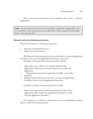 Testing Estimation	

151

When elementary processes come together they form a software
application.

Note:  An elementary process is not necessarily completely independent. So,
we can define elementary process as small units of self-contained functionality
from a user’s perspective.
Dynamic and static elementary processes
There are two types of elementary processes:
n
n

Dynamic elementary Process.
Static elementary Process.

The dynamic elementary process moves data from an internal application
boundary to an external application boundary or vice-versa.
Examples of dynamic elementary processes include:
n

n

n

I
 nput data screen where a user inputs data into the
application. Data moves from the input screen inside the
application.
Transactions exported in export files in XML or any other
standard.
D
 isplay reports which can come from an external application
boundary and an internal application boundary.
Examples of static elementary processes include:

n

S
 tatic elementary process which maintains the data of the
application either inside the application boundary or in the
external application boundary.

For instance, in a customer maintenance screen maintaining customer
data is a static elementary process.

 