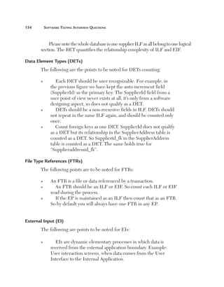 154	

Software Testing Interview Questions

Please note the whole database is one supplier ILF as all belong to one logical
section. The RET quantifies the relationship complexity of ILF and EIF.
Data Element Types (DETs)
The following are the points to be noted for DETs counting:
n

n

n

Each DET should be user recognizable. For example, in
the previous figure we have kept the auto increment field
(SupplierId) as the primary key. The SupplierId field from a
user point of view never exists at all, it’s only from a software
designing aspect, so does not qualify as a DET.
DETs should be a non-recursive fields in ILF. DETs should
not repeat in the same ILF again, and should be counted only
once.
Count foreign keys as one DET. SupplierId does not qualify
as a DET but its relationship in the SupplierAddress table is
counted as a DET. So Supplierid_fk in the SupplierAddress
table is counted as a DET. The same holds true for
“Supplieraddressid_fk”.

File Type References (FTRs)
The following points are to be noted for FTRs:
n
n

n

An FTR is a file or data referenced by a transaction.
An FTR should be an ILF or EIF. So count each ILF or EIF
read during the process.
If the EP is maintained as an ILF then count that as an FTR.
So by default you will always have one FTR in any EP.

External Input (EI)
The following are points to be noted for EIs:
n

EIs are dynamic elementary processes in which data is
received from the external application boundary. Example:
User interaction screens, when data comes from the User
Interface to the Internal Application.

 