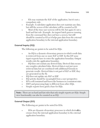 Testing Estimation	

n

n

n

EIs may maintain the ILF of the application, but it’s not a
compulsory rule.
E
 xample: A calculator application does not maintain any data,
but still the screen of the calculator will be counted as EI.
Most of the time user screens will be EI, but again it’s not a
hard and fast rule. Example: An import batch process running
from the command line does not have a screen, but still
should be counted as EI as it helps pass data from the external
application boundary to the internal application boundary.

External Inquiry (EQ)
The following are points to be noted for EQs:
n

n

n
n
n
n
n

An EQ is a dynamic elementary process in which result data
is retrieved from one or more ILF or EIF. In this EP some
input requests have to enter the application boundary. Output
results exits the application boundary.
EQ does not contain any derived data. Derived data means
any complex calculated data. Derived data is not just mere
retrieval data but are combined with additional formula to
generate results. Derived data is not part of ILF or EIF, they
are generated on the fly.
EQ does not update any ILF or EIF.
EQ activity should be meaningful from a user perspective.
EP is self-contained and leaves the business in a consistent state.
DET and processing logic is different from other EQs.
Simple reports form good a base for EQs.

Note:  There are no hard and fast rules that only simple reports are EQs. Simple
view functionality can also be counted as an EQ.
External Output (EO)
The Following are points to be noted for EOs:
n

EOs are dynamic elementary processes in which derived
data
crosses from the internal application boundary to the external
application boundary.

155

 
