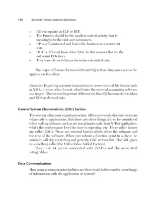 156	

Software Testing Interview Questions

n
n

n

n

n

EO can update an ILF or EIF.
T
 he Process should be the smallest unit of activity that is
meaningful to the end user in business.
E
 P is self-contained and leaves the business in a consistent
state.
D
 ET is different from other EOs. So this ensures that we do
not count EOs twice.
They have derived data or formulae calculated data.

The major difference between EO and EQ is that data passes across the
application boundary.
Example: Exporting accounts transactions to some external file format such  
as XML or some other format, which later the external accounting software
can import. The second important difference is that EQ has non-derived data 
and EO has derived data.
General System Characteristics (GSC) Section
This section is the most important section. All the previously discussed sections
relate only to applications. But there are other things also to be considered
while making software, such as are you going to make it an N-Tier application,
what’s the performance level the user is expecting, etc. These other factors
are called GSCs. These are external factors which affect the software and
the cost of the software. When you submit a function point to a client, he
normally will skip everything and go to the GSC section first. The GSC gives
us something called the VAFs (Value Added Factors).
There are 14 points associated with (VAFs) and the associated 
rating tables:
Data Communications
How many communication facilities are there to aid in the transfer or exchange
of information with the application or system?

 