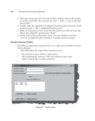 168	

Software Testing Interview Questions

2.   hen put rating values 0 to 5 for all 14 GSCs. Add the total of all 14 GSCs
T
to set the total VAF. The formula for VAF 5 0.65 1 (sum of all GSC
factors/100).
3.   inally, make the calculation of adjusted function points. Formula: Total
F
function point 5 VAF * unadjusted function point.
4.   ake an estimation of how many function points you will cover per day.
M
This is also called the “performance factor.”
5.   n the basis of the performance factor, you can calculate men/days.
O
Let’s try to implement these details in a sample customer project.
Sample Customer Project
We will be evaluating the customer GUI, so we will assume what the customer
GUI is all about.
The following is the scope of the customer screen:
n
n

The customer screen will be as shown here.
A
 fter inputting the customer code and customer name, they
will be verified with a credit card check.

Figure157  Custom screen

 