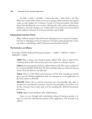 180	

Software Testing Interview Questions

So VAFs 5 0.65 1 (23/100) 5 0.88 so the FPs 5 100 * 0.88 5 88. The
difference is only 5 FPs which in no way is a proper effort estimate. You cannot
make an auto update for a software version in 5 function points. Just think
about downloading the new version, deleting the old version, updating any
databases, structure changes, etc. So that’s the reason GSCs are not accepted
in the software industry. It is best to baseline your UAFPs.
Enhancement Function Points
Major software projects fail not because of programmers or project managers,
but due to changing needs of customers. Function point groups have come
out with a methodology called “Enhancement Function Points.”
The formula is as follows:
Formulae of EFP (Enhanced Function Points) 5 (ADD 1 CHGA) * VAFA 1
(DELFP) * VAFB
ADD: This is where new function points added. This value is achieved by
counting all new EPs (elementary processes) given in a change request.
CHGA: Function points which are affected due to CR. This value is achieved
by counting all DET, FTR, ILF, EI, EO, and EQ which are affected. Do not
count elements that are not affected.
VAFA: This is a VAF which occurs because of CR. The example previously
given was the desktop application that was changed to a web application so
the GSC factor is affected.
DELFP: When CR is used for removing some functionality this value is
counted. It’s rare that the customer removes functionalities, but if they ever
do the estimator has to take note of it by counting the deleted elementary
processes.
VAFB: Again removal affects value added factors.
Once we are through with calculating enhanced function points, it is
time to count the total function points of the application. The formula is as
follows:

 