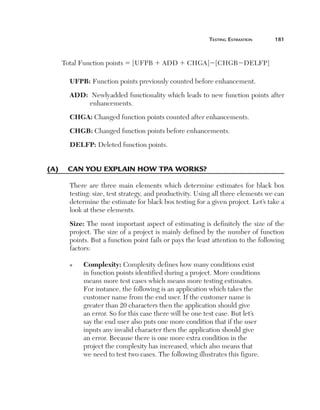 Testing Estimation	

181

Total Function points 5 [UFPB 1 ADD 1 CHGA]2[CHGB2DELFP]
UFPB: Function points previously counted before enhancement.
ADD: Newly added functionality which leads to new function points after
enhancements.
CHGA: Changed function points counted after enhancements.
CHGB: Changed function points before enhancements.
DELFP: Deleted function points.

(A)	 Can you explain how TPA works?
There are three main elements which determine estimates for black box
testing: size, test strategy, and productivity. Using all three elements we can
determine the estimate for black box testing for a given project. Let’s take a
look at these elements.
Size: The most important aspect of estimating is definitely the size of the
project. The size of a project is mainly defined by the number of function
points. But a function point fails or pays the least attention to the following
factors:
n

C
 omplexity: Complexity defines how many conditions exist
in function points identified during a project. More conditions
means more test cases which means more testing estimates.
For instance, the following is an application which takes the
customer name from the end user. If the customer name is
greater than 20 characters then the application should give
an error. So for this case there will be one test case. But let’s
say the end user also puts one more condition that if the user
inputs any invalid character then the application should give
an error. Because there is one more extra condition in the
project the complexity has increased, which also means that
we need to test two cases. The following illustrates this figure.

 