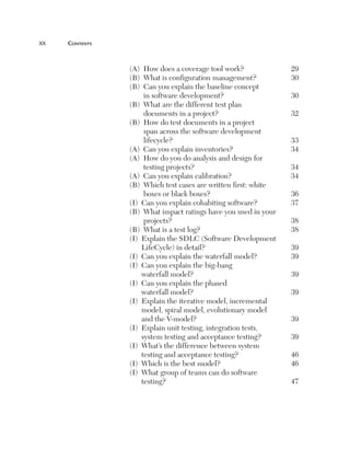 xx	

Contents

(A)  How does a coverage tool work?
(B)  What is configuration management?
(B) 
Can you explain the baseline concept
in software development?
(B) 
What are the different test plan
documents in a project?
(B) 
How do test documents in a project
span across the software development
lifecycle?
(A)  Can you explain inventories?
(A) 
How do you do analysis and design for
testing projects?
(A)  Can you explain calibration?
(B) 
Which test cases are written first: white
boxes or black boxes?
(I)  Can you explain cohabiting software?
(B) 
What impact ratings have you used in your
projects?
(B)  What is a test log?
(I) 
Explain the SDLC (Software Development
LifeCycle) in detail?
(I)  Can you explain the waterfall model?
(I) 
Can you explain the big-bang
waterfall model?
(I) 
Can you explain the phased
waterfall model?
(I) 
Explain the iterative model, incremental
model, spiral model, evolutionary model
and the V-model?
(I) 
Explain unit testing, integration tests,
system testing and acceptance testing?
(I) 
What’s the difference between system
testing and acceptance testing?
(I)  Which is the best model?
(I) 
What group of teams can do software
testing?

29
30
30
32
33
34
34
34
36
37
38
38
39
39
39
39
39
39
46
46
47

 