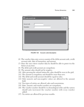 Testing Estimation	

185

Figure 162  Account code description

(6)   he voucher data entry screen consists of the debit account code, credit
T
account code, date of transaction, and amount.
(7)   nce the user enters voucher data he should be able to print it in the
O
future at any time.
(8)  The debit and credit account are compulsory.
(9)  The amount value should not be negative.
(10)  After pressing the submit button the value should be seen in the grid.
(11)  The amount is compulsory and should be more than zero.
(12)  The debit and credit account should be equal in value.
(13)   nly numeric and non-negative values are allowed in the amount
O
field.
(14)  Two types of entries are allowed: sales and commissions.
(15)  Date, amount, and voucher number are compulsory.
(16)   he voucher number should be in chronological order and the system
T
should auto increment the voucher number with every voucher
added.
(17)  No entries are allowed for previous months.

 