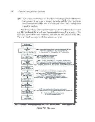 186	

Software Testing Interview Questions

(18)   sers should be able to access data from separate geographical locations.
U
For instance, if one user is working in India and the other in China,
then both users should be able to access each other’s data through their
respective location.
Now that we have all the requirements let’s try to estimate how we can
use TPA to do get the actual men days needed to complete a project. The
following figure shows our road map and how we will achieve using TPA.
There are in all ten steps needed to achieve our goal.

Figure 163  TPA steps.

 