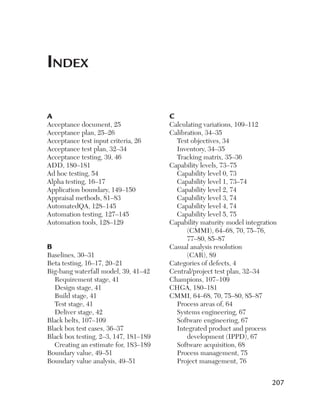 Index
A

Acceptance document, 25
Acceptance plan, 25–26
Acceptance test input criteria, 26
Acceptance test plan, 32–34
Acceptance testing, 39, 46
ADD, 180–181
Ad hoc testing, 54
Alpha testing, 16–17
Application boundary, 149–150
Appraisal methods, 81–83
AutomatedQA, 128–145
Automation testing, 127–145
Automation tools, 128–129

B

Baselines, 30–31
Beta testing, 16–17, 20–21
Big-bang waterfall model, 39, 41–42
Requirement stage, 41
Design stage, 41
Build stage, 41
Test stage, 41
Deliver stage, 42
Black belts, 107–109
Black box test cases, 36–37
Black box testing, 2–3, 147, 181–189
Creating an estimate for, 183–189
Boundary value, 49–51
Boundary value analysis, 49–51

C

Calculating variations, 109–112
Calibration, 34–35
Test objectives, 34
Inventory, 34–35
Tracking matrix, 35–36
Capability levels, 73–75
Capability level 0, 73
Capability level 1, 73–74
Capability level 2, 74
Capability level 3, 74
Capability level 4, 74
Capability level 5, 75
Capability maturity model ­integration
(CMMI), 64–68, 70, 75–76,
77–80, 85–87
Casual analysis resolution
(CAR), 89
Categories of defects, 4
Central/project test plan, 32–34
Champions, 107–109
CHGA, 180–181
CMMI, 64–68, 70, 75–80, 85–87
Process areas of, 64
Systems engineering, 67
Software engineering, 67
Integrated product and process
d
­ evelopment (IPPD), 67
Software acquisition, 68
Process management, 75
Project management, 76

207

 