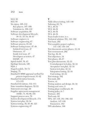 212	

Index

SG2, 85
SGI, 85
Six sigma, 105–112
Key players, 107–109
Variations in, 109–112
Software acquisition, 68
Software development lifecycle,
30–31, 33–34, 39–43
Software engineer, ix
Software engineering, 67
Software process, 61–62
Software testing teams, 47–48
Isolated test team, 47
Outsource, 47
Inside test team, 47
Developers as testers, 47
QA/QC, 47
Spiral model, 39, 43
Spoilage formula, 126
SQA, x
Staged models, 70–73
Staging, 75
Standard CMMI appraisal method for
process improvement, 81–82
Standard deviation formula,
113–115
Standard deviations, 112–113
State transition diagrams, 52–53
Statement coverage, 29
Supplier agreement management
(SAM), 71, 85–86, 101
Support process area, 76
System development lifecycle, 174
System test plan, 32–34
System testing, 39, 45–46, 123
Systems engineering, 67

T

Table-driven testing, 145–146
Tailoring, 65, 74
TC1, 49–51
TC2, 49–51
TC3, 49–51
TC4, 49–51
Team leader tester, ix–x
Technical solution (TS), 101–102
Test basis, 202
Test complete project explorer,
131–136, 138–144
Test documents across phases, 33–34
Test environment, 202
Test log, 38–39
Test objectives, 34
Test phases, 26–27
Test plan documents, 32–33
Central/project test plan, 32–34
Acceptance test plan, 32–34
System test plan, 32–34
Integration testing, 32–34
Unit testing, 32–34
Test strategy, 182
Test tools, 201
Testers, vii
Testing analysis and design, 24, 34
Testing cost curve, 6
Testing phase workbench, 16
Testing policy, 6–7
Testware, 201
Tool costs, 62
TPA, 147–148, 181–186, 193
Analysis, 147–148
Parameters, 183
TPf calculation, 199

 