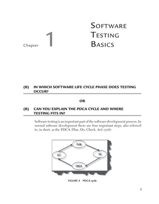 Chapter

S oft ware
T esting
B asics

1

(B)	  n which software life cycle phase does testing
I
occur?
OR
(B)	 Can you explain the PDCA cycle and where	
testing fitS IN?
Software testing is an important part of the software development process. In
normal software development there are four important steps, also referred
to, in short, as the PDCA (Plan, Do, Check, Act) cycle.

Figure 4  PDCA cycle

1

 