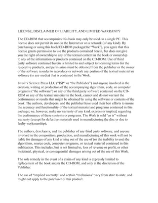 LICENSE, DISCLAIMER OF LIABILITY, AND LIMITED WARRANTY
The CD-ROM that accompanies this book may only be used on a single PC. This
license does not permit its use on the Internet or on a network (of any kind). By
purchasing or using this book/CD-ROM package(the “Work”), you agree that this
license grants permission to use the products contained herein, but does not give
you the right of ownership to any of the textual content in the book or ownership
to any of the information or products contained on the CD-ROM. Use of third
party software contained herein is limited to and subject to licensing terms for the
respective products, and permission must be obtained from the publisher or the owner
of the software in order to reproduce or network any portion of the textual material or
software (in any media) that is contained in the Work.
Infinity Science Press LLC (“ISP” or “the Publisher”) and anyone involved in the
creation, writing or production of the accompanying algorithms, code, or computer
programs (“the software”) or any of the third party software contained on the CDROM or any of the textual material in the book, cannot and do not warrant the
performance or results that might be obtained by using the software or contents of the
book. The authors, developers, and the publisher have used their best efforts to insure
the accuracy and functionality of the textual material and programs contained in this
package; we, however, make no warranty of any kind, express or implied, regarding
the performance of these contents or programs. The Work is sold “as is” without
warranty (except for defective materials used in manufacturing the disc or due to
faulty workmanship);
The authors, developers, and the publisher of any third party software, and anyone
involved in the composition, production, and manufacturing of this work will not be
liable for damages of any kind arising out of the use of (or the inability to use) the
algorithms, source code, computer programs, or textual material contained in this
publication. This includes, but is not limited to, loss of revenue or profit, or other
incidental, physical, or consequential damages arising out of the use of this Work.
The sole remedy in the event of a claim of any kind is expressly limited to
replacement of the book and/or the CD-ROM, and only at the discretion of the
Publisher.
The use of “implied warranty” and certain “exclusions” vary from state to state, and
might not apply to the purchaser of this product.

 