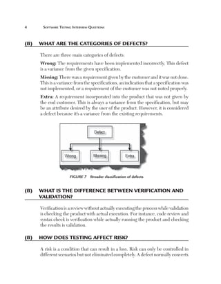 Software Testing Interview Questions

(B)	 What are the categories of defects?
There are three main categories of defects:
Wrong: The requirements have been implemented incorrectly. This defect
is a variance from the given specification.
Missing: There was a requirement given by the customer and it was not done.
This is a variance from the specifications, an indication that a specification was
not implemented, or a requirement of the customer was not noted properly.
Extra: A requirement incorporated into the product that was not given by
the end customer. This is always a variance from the specification, but may
be an attribute desired by the user of the product. However, it is considered
a defect because it’s a variance from the existing requirements.

Figure 7  Broader classification of defects

(B)	 What is the difference between verification and
validation?
Verification is a review without actually executing the process while validation
is checking the product with actual execution. For instance, code review and
syntax check is verification while actually running the product and checking
the results is validation.

(B)	 How does testing affect risk?
A risk is a condition that can result in a loss. Risk can only be controlled in
different scenarios but not eliminated completely. A defect normally converts

 
