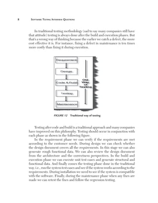Software Testing Interview Questions

In traditional testing methodology (sad to say many companies still have
that attitude) testing is always done after the build and execution phases. But
that’s a wrong way of thinking because the earlier we catch a defect, the more
cost effective it is. For instance, fixing a defect in maintenance is ten times
more costly than fixing it during execution.

Figure 12  Traditional way of testing

Testing after code and build is a traditional approach and many companies
have improved on this philosophy. Testing should occur in conjunction with
each phase as shown in the following figure.
In the requirement phase we can verify if the requirements are met
according to the customer needs. During design we can check whether
the design document covers all the requirements. In this stage we can also
generate rough functional data. We can also review the design document
from the architecture and the correctness perspectives. In the build and
execution phase we can execute unit test cases and generate structural and
functional data. And finally comes the testing phase done in the traditional
way. i.e., run the system test cases and see if the system works according to the
requirements. During installation we need to see if the system is compatible
with the software. Finally, during the maintenance phase when any fixes are
made we can retest the fixes and follow the regression testing.

 