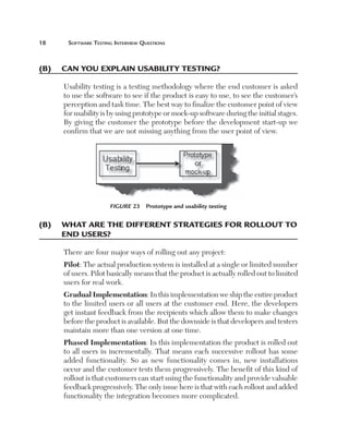 18	

Software Testing Interview Questions

(B)	 Can you explain usability testing?
Usability testing is a testing methodology where the end customer is asked
to use the software to see if the product is easy to use, to see the customer’s
perception and task time. The best way to finalize the customer point of view
for usability is by using prototype or mock-up software during the initial stages.
By giving the customer the prototype before the development start-up we
confirm that we are not missing anything from the user point of view.

Figure 23  Prototype and usability testing

(B)	 What are the different strategies for rollout to
end users?
There are four major ways of rolling out any project:
Pilot: The actual production system is installed at a single or limited number
of users. Pilot basically means that the product is actually rolled out to limited
users for real work.
Gradual Implementation: In this implementation we ship the entire product
to the limited users or all users at the customer end. Here, the developers
get instant feedback from the recipients which allow them to make changes
before the product is available. But the downside is that developers and testers
maintain more than one version at one time.
Phased Implementation: In this implementation the product is rolled out
to all users in incrementally. That means each successive rollout has some
added functionality. So as new functionality comes in, new installations
occur and the customer tests them progressively. The benefit of this kind of
rollout is that customers can start using the functionality and provide valuable
feedback progressively. The only issue here is that with each rollout and added
functionality the integration becomes more complicated.

 