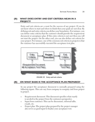 Software Testing Basics	

25

(B)	 What does entry and exit criteria mean in a
project?
Entry and exit criteria are a must for the success of any project. If you do
not know where to start and where to finish then your goals are not clear. By
defining exit and entry criteria you define your boundaries. For instance, you
can define entry criteria that the customer should provide the requirement
document or acceptance plan. If this entry criteria is not met then you will
not start the project. On the other end, you can also define exit criteria for
your project. For instance, one of the common exit criteria in projects is that
the customer has successfully executed the acceptance test plan.

Figure 29  Entry and exit criteria

(B)	 On what basis is the acceptance plan prepared?
In any project the acceptance document is normally prepared using the
following inputs. This can vary from company to company and from project
to project.
n

n

n

R
 equirement document: This document specifies what exactly
is needed in the project from the customers perspective.
I
 nput from customer: This can be discussions, informal talks,
emails, etc.
P
 roject plan: The project plan prepared by the project manager
also serves as good input to finalize your acceptance test.

 