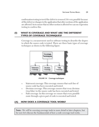 Software Testing Basics	

29

confirmation testing to test if the defect is removed. It’s very possible because
of this defect or changes to the application that other sections of the application
are affected. So to ensure that no other section is affected we can use regression
testing to confirm this.

(I)	

What is coverage and what are the different
types of coverage techniques?
Coverage is a measurement used in software testing to describe the degree
to which the source code is tested. There are three basic types of coverage
techniques as shown in the following figure:

Figure 34  Coverage techniques
n

n

n

S
 tatement coverage: This coverage ensures that each line of
source code has been executed and tested.
D
 ecision coverage: This coverage ensures that every decision
(true/false) in the source code has been executed and tested.
P
 ath coverage: In this coverage we ensure that every possible
route through a given part of code is executed and tested.

(A)	 How does a coverage tool work?
Note:  We will be covering coverage tools in more detail in later chapters, but
for now let’s discuss the fundamentals of how a code coverage tool works.

 